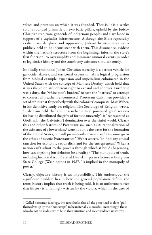 values and premises on which it was founded. That is, it isa settler
colony founded primarily on two basic pillars, upheld by che Judeo-
Christian tradition: genocide of indigenous peoples and slave labor in
support of a capitalist infrastructure. Although the Bible repeatedly
cexalts mass slaughter and oppression, Judeo-Christian morality is
publicly held to be inconsistent with them. This dissonance, evident
‘within che nation’s structure from the beginning, informs the states
first function: to oversimplify and minimize immoral events in order
to legitimize history and the state's very existence simultaneously.

Ironically, tradicional Judeo-Christian morality is a perfect vehicle for
genocide, slavery, and territorial expansion. As a logical progression
from biblical example, expansion and imperialism culminated in the
United Sates with the concept of Manifest Destiny, which held that
i was the colonists’ inherent right to expand and conquer. Further it
‘was a duty, the “white man’s burden.’ to save the “natives” to attempt
to convert all heathens encountered. Protestant Calvinism provided a
set of ethics that it perfectly with the colonists’ conquests. Max Weber,
in his definitive study on religion, The Sociology of Religion, wrote,
“Calvinism held chat the unsearchable God possessed good reasons
for having distributed the gifts of forcune unevenly”: it “represented as
God's will [the Calvinists)] domination over the sinful world. Clearly
this and other features of Protestantism, such as its rationalization of
the existence ofa lower class," were not only the bases for the formation
of the United States, but still prominently exist roday. “One must go to
the ethics of ascetic Protestantism,” Weber asserts, “to find any ethical
sanction for economic rationalism and for the entrepreneur” When a
nation can't admit to the process through which i builds hegemony,
how can anything but delusion be a reality? “The monopoly of truth,
including historical ruth,’ stated Daniel Singer inalecture at Evergreen
State College (Washingcon) in 1987, “is implied in che monopoly of
power:

 

Clearly, objective history is an impossibility. This understood, the
significant problem lies in how the general population defines the
term; history implies chat cruch is being told. Ie is an unfortunate fact
that history is unfailingly written by the victors, which in the case of

 

1 Called bootstrap ideology this tenet holds tha all the poor need to do is “pull
themselves up by their bootstraps tobe materially succesful Accordingly, those
who do nor do so deserve tobe i their situation and are considered unworch.

10 SOLEDAD BROTHER
